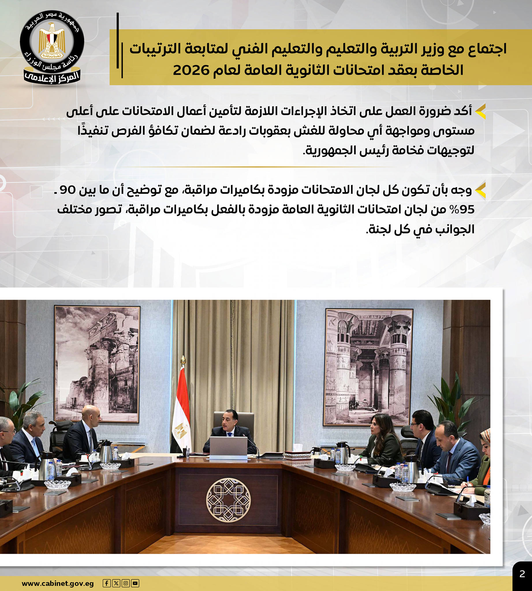 قد تكون صورة ‏تحتوي على النص '‏ស៉ាកពូស ក عساه رناسة پپ وزرة المركر الإعلدمي اجتماع مع وزير التربية والتعليم والتعليم الفني لمتابعة الترتيبات الخاصة بعقد امتحانات الثانوية العامة لعام 2026 أكد ضرورة العمل على اتخاذ الإجراءات اللازمة لتأمين أعمال الامتحاثات على أعلى مستوى ومواجهة أي محاولة للغش بعقوبات رادعة لضمان تكافؤ الفرص تنفیدًا لتوجيهات فخامة رئيس الجمهورية. وجه بأن تكون كل لجان الامتحانات مزودة بكاميرات مراقبة، مع توضيح أن بين .90 %95 من لجان امتحانات الثانوية العامة مزودة بالفعل بكاميرات مراقبة، تصور مختلف الجوانب في كل لجنة. 回 الك at.gov.eg www.cabinat.gov.ag 2‏'‏