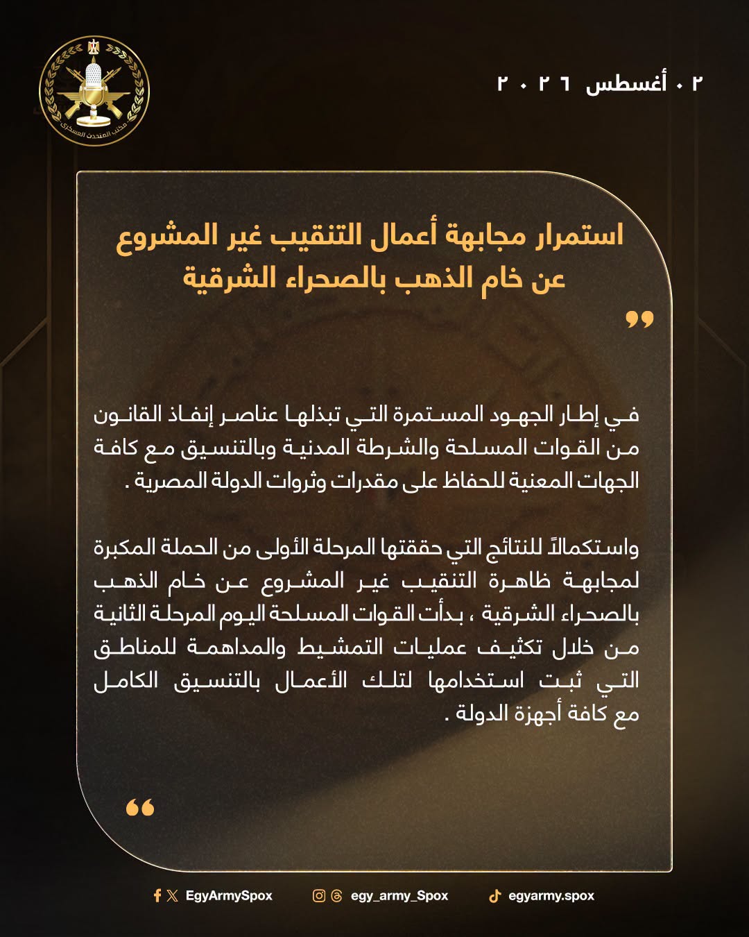 قد تكون صورة ‏تحتوي على النص '‏虫 ٢ أغسطس ٢٢أغسطس۱۰.۰ ٢٠۶ اسرمنا استمرار مجابهة أعمال التنقيب غير المشروع عن خام الذهب بالصحراء الشرقية في إطار الجهود المستمرة التي تبذلها عناصر إنفاذ القانون من القوات المسلحة والشرطة المدنية وبالتنسيق مع كافة الجهات المعنية للحفاظ على مقدرات وثروات الدولة .المصرية واستكمالا للنتائج التي حققتها المرحلة الأولى من الحملة المكبرة لمجابهة ظاهرة التنقيب غير المشروع عن خام الذهب بالصحراء الشرقية بدأت القوات المسلحة اليوم المرحلة الثانية من خلال تكثيف عمليات التمشيط والمداهمة للمناطق التي ثبت استخدامها لتلك الأعمال بالتنسيق الكامل مع كافة أجهزة .الدولة EgyArmySpox f 0 Spox _army_ egy. egy_army_Spox .‏'‏