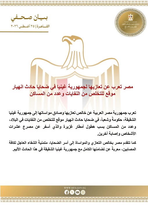 May be an image of ‎text that says "‎بیان صحفي القاهرة ٢٥ أغسطس ٢٢٢٦ 七吉 وللالفاتلان_القن حلتجاسجتاب_آنتف ည-၂၁ مصر تعرب عن تعازيها لجمهورية غينيا في ضحايا حادث انهيار موقع للتخلص من النفايات عدد من المساكن تعرب جمهورية مصر العربية عن خالص تعازيها وصادق راساتها إلى جمهورية غينيا ،الشقيقة، حكومة ،وشعباً، في ضحايا حادث انهیار موقع للتخلص من التفايات في ،البلاد، عدد من المساكن بسب هطول أمطار غزيرة والذي أسفر عن مصرع عشرات الأشخاص وإصابة أخرين. كما تتقدم مصر بخالص التعازي والمواساة إلى أسر الضحايا، متمنية الشفاء العاجل لكافة المصابين معربة عن تضامنها الكامل مع جمهورية غينيا الشقيقة في هذا الحادث الأليم. .GOV.EG WWW.MFA.GOV.EG fxoo‎"‎